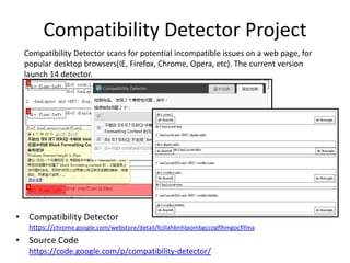 Compatibility Detector ProjectCompatibility Detector scans for potential incompatible issues on a web page, for popular desktop browsers(IE, Firefox, Chrome, Opera, etc). The current version launch 14 detector.Compatibility Detectorhttps://chrome.google.com/webstore/detail/fcillahbnhlpombgccogflhmgocfifmaSource Codehttps://code.google.com/p/compatibility-detector/