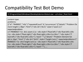Compatibility Test Bot DemoD:\ProgramData\Windows\Desktop\demo>Detect.exe --url=clear_float.htmlcontent-type:problems:[{"id":"RM8002","info":{"repeatedCount":6,"occurrences":[{"details":"Problem Element height is 38px","html":["<div id=\"div1\" style=\"zoom:1;\" expectedproblems=\"RM8002\">\n  div1 zoom:1;\n  <div style=\"float:left;\">div float:left;</div>\n  <div style=\"float:right;\">div float:right;</div>\n</div>","<div style=\"float:left;\">div float:left;</div>"],"stack":""},{"details":"Problem Element height is 16px","html":["<div id=\"div5\" style=\"height:1em;\" expectedproblems=\"RM8002\">\n  div5 height:1em;\n  <div style=\"float:left;\">div float:left;</div>\n  <div style=\"float:right;\">div float:right;</div>\n</div>","<div style=\"float:left;\">div float:left;</div>"],"stack":""}……