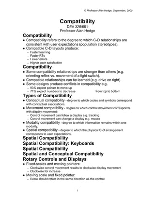 © Professor Alan Hedge, September, 2000



                              Compatibility
                                  DEA 325/651
                              Professor Alan Hedge
Compatibility
l   Compatibility refers to the degree to which C-D relationships are
    consistent with user expectations (population stereotypes).
l   Compatible C-D layouts produce:
    –   Faster learning
    –   Faster RTs
    –   Fewer errors
    –   Higher user satisfaction
Compatibility
l   Some compatibility relationships are stronger than others (e.g.
    orienting reflex vs. movement of a light switch).
l   Compatible relationships can be learned (e.g. drive on right).
l   Some designs produce conflicts in compatibility e.g.
    –   93% expect pointer to move up
    –   71% expect numbers to decrease                   from top to bottom
Types of Compatibility
l   Conceptual compatibility - degree to which codes and symbols correspond
  with conceptual associations.
l Movement compatibility - degree to which control movement corresponds
  with display movement:
   – Control movement can follow a display e.g. tracking
   – Control movement can change a display e.g. mouse
l Modality compatibility - degree to which information remains within one
  modality.
l Spatial compatibility - degree to which the physical C-D arrangement
  corresponds to user expectations.
Spatial Compatibility
Spatial Compatibility: Keyboards
Spatial Compatibility
Spatial and Conceptual Compatibility
Rotary Controls and Displays
l   Fixed-scales and moving pointers:
    –   Clockwise control movement results in clockwise display movement
    –   Clockwise for increase
l   Moving scale and fixed pointer:
    –   Scale should rotate in the same direction as the control


                                           1
 