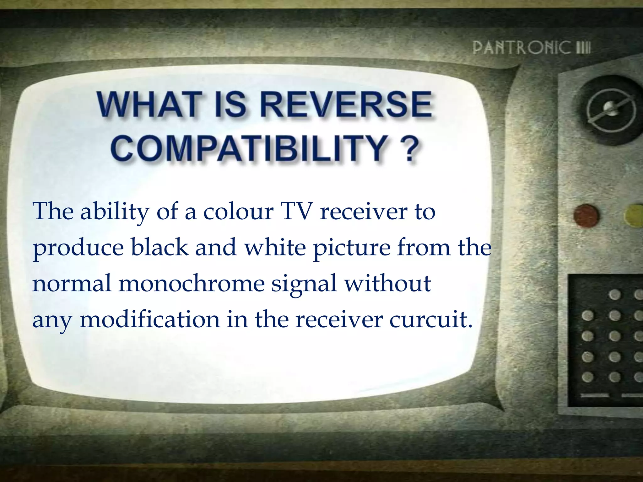 The ability of a colour TV receiver to
produce black and white picture from the
normal monochrome signal without
any modification in the receiver curcuit.