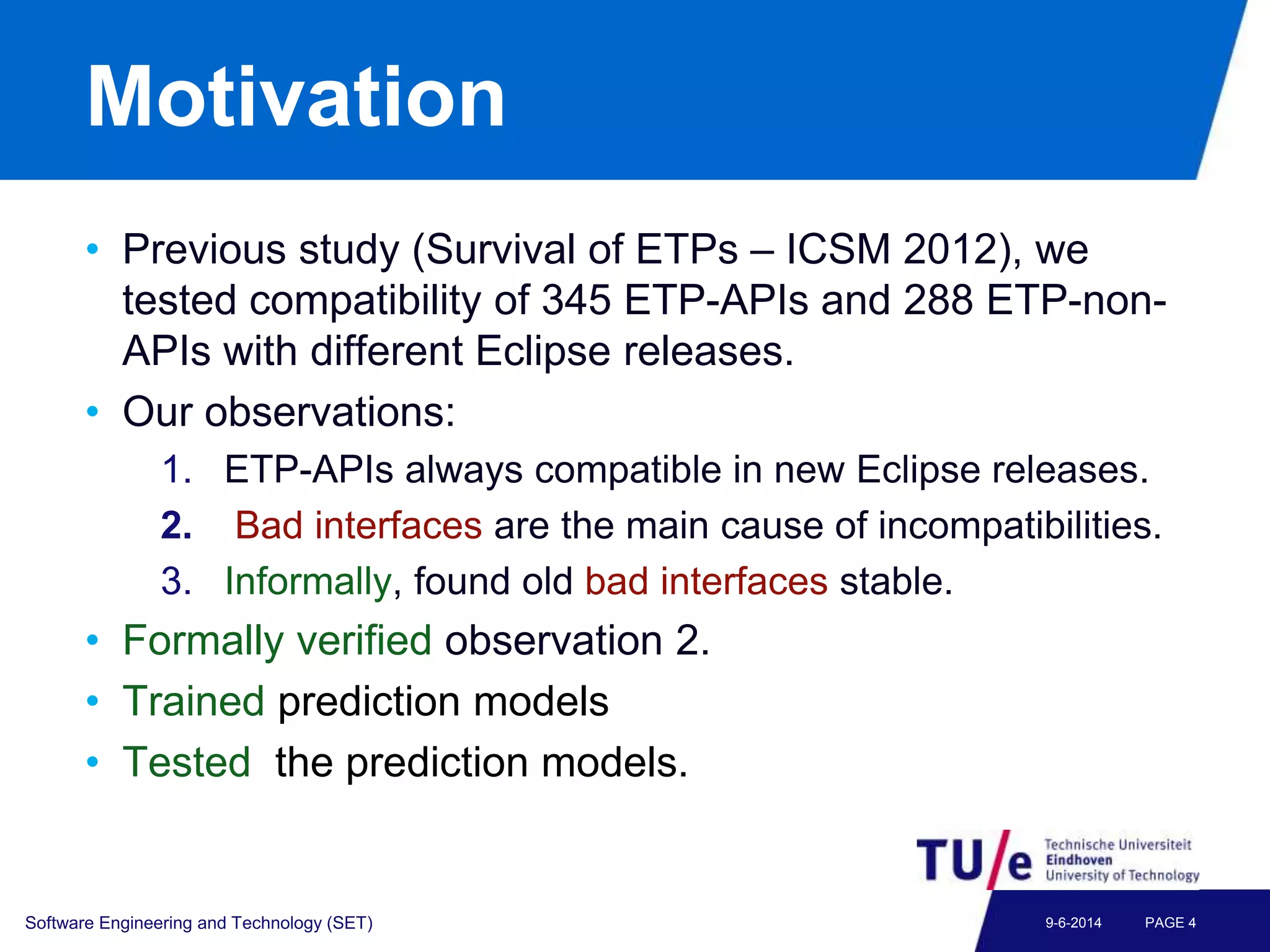 Motivation
• Previous study (Survival of ETPs – ICSM 2012), we
tested compatibility of 345 ETP-APIs and 288 ETP-non-
APIs with different Eclipse releases.
• Our observations:
1. ETP-APIs always compatible in new Eclipse releases.
2. Bad interfaces are the main cause of incompatibilities.
3. Informally, found old bad interfaces stable.
• Formally verified observation 2.
• Trained prediction models
• Tested the prediction models.
Software Engineering and Technology (SET) PAGE 49-6-2014
 