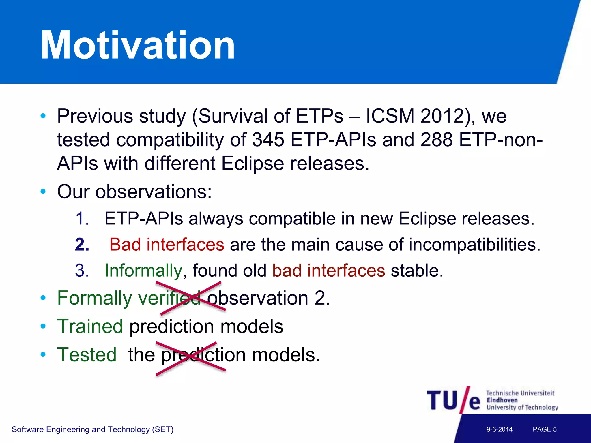 Motivation
• Previous study (Survival of ETPs – ICSM 2012), we
tested compatibility of 345 ETP-APIs and 288 ETP-non-
APIs with different Eclipse releases.
• Our observations:
1. ETP-APIs always compatible in new Eclipse releases.
2. Bad interfaces are the main cause of incompatibilities.
3. Informally, found old bad interfaces stable.
• Formally verified observation 2.
• Trained prediction models
• Tested the prediction models.
Software Engineering and Technology (SET) PAGE 59-6-2014
 