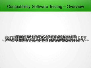 Compatibility Software Testing – Overview
Computer has become an essential part of our lives.Several programs have been developed to help tech people in theircareers, perform, shop, and in many other actionsWhile promoting the item or program, online supplier has to keep inmind that the item he is promoting should be Bug free otherwisesupplier might lose business and reputation while buyer of the programmay waste his or her money in buying defective program.
 