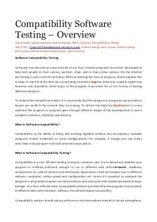 Compatibility Software
Testing – Overview
cost of quality, quality assurance, quality planning, SDLC, Software Testing,Software Testing
Jobs, STLC, Types Of Testingmanual testing in pune, software testing course in pune, software testing
jobs in pune, software testing training in pune, types of testing
Software Compatibility Testing
Computer has become an essential part of our lives. Several programs have been developed to
help tech people in their careers, perform, shop, and in many other actions. On the internet
purchasing is very common now days. While promoting the item or program, online supplier has
to keep in mind that the item he is promoting should be Bugfree otherwise supplier might lose
business and reputation while buyer of the program may waste his or her money in buying
defective program.
To endure the competitive market, it is a necessity that the program or programs you provide to
buyers are worth it the amount they are paying. To deliver the high top Qualityitem it is very
essential the program or program goes through different stages of the development in terms
excellent, interface, reliability and delivery.
What is Software compatibility?
Compatibility is the ability of living and working together without any discrepancy. Suitable
programs recieve treatment on same configurations. For example, if Google.com site works
with, then it should open in all web online browser and os.
What is Software Compatibility Testing?
Compatibility is a non- efficient testing to ensure customer care. It is to determine whether your
program or method proficient enough to run in different web online browser, database,
components, os, cellular phones and techniques. Application could also impact due to different
editions, resolution, online speed and configuration etc. Hence it’s essential to evaluate the
program in all possible manners to reduce failures and overcome from embarrassments of bug’s
leakage. As a Non- efficient tests, Compatibility tests to promote that the program runs properly
in different web online browser, editions, OS and techniques successfully.
Compatibility analyze should always perform on real atmosphere instead of virtual atmosphere.
 