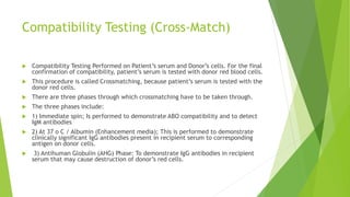 Compatibility Testing (Cross-Match)
 Compatibility Testing Performed on Patient’s serum and Donor’s cells. For the final
confirmation of compatibility, patient’s serum is tested with donor red blood cells.
 This procedure is called Crossmatching, because patient’s serum is tested with the
donor red cells.
 There are three phases through which crossmatching have to be taken through.
 The three phases include:
 1) Immediate spin; Is performed to demonstrate ABO compatibility and to detect
IgM antibodies
 2) At 37 o C / Albumin (Enhancement media); This is performed to demonstrate
clinically significant IgG antibodies present in recipient serum to corresponding
antigen on donor cells.
 3) Antihuman Globulin (AHG) Phase: To demonstrate IgG antibodies in recipient
serum that may cause destruction of donor’s red cells.
 