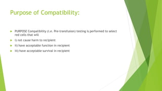 Purpose of Compatibility:
 PURPOSE Compatibility (i.e. Pre-transfusion) testing is performed to select
red cells that will
 i) not cause harm to recipient
 ii) have acceptable function in recipient
 iii) have acceptable survival in recipient
 
