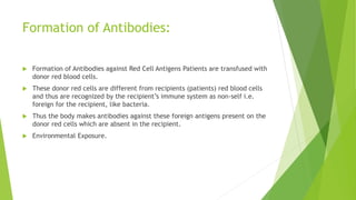 Formation of Antibodies:
 Formation of Antibodies against Red Cell Antigens Patients are transfused with
donor red blood cells.
 These donor red cells are different from recipients (patients) red blood cells
and thus are recognized by the recipient’s immune system as non-self i.e.
foreign for the recipient, like bacteria.
 Thus the body makes antibodies against these foreign antigens present on the
donor red cells which are absent in the recipient.
 Environmental Exposure.
 