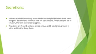 Secretions:
 Substance Some human body fluids contain soluble glycoproteins which have
antigenic determinants identical with red cell antigens. When antigens are in
solution, the term substance is applied.
 Thus there are A and B antigens on red cells, A and B substances present in
saliva and in other body fluids.
 