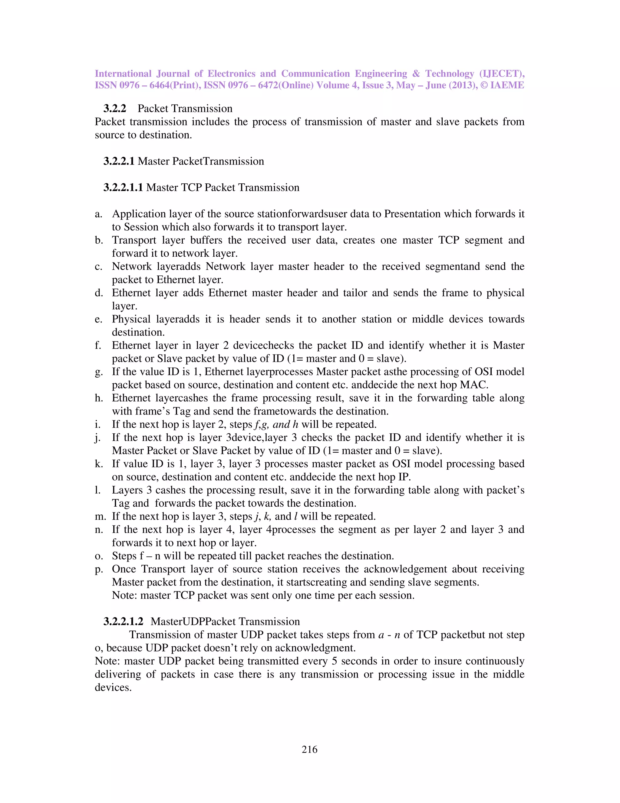 International Journal of Electronics and Communication Engineering & Technology (IJECET),
ISSN 0976 – 6464(Print), ISSN 0976 – 6472(Online) Volume 4, Issue 3, May – June (2013), © IAEME
216
3.2.2 Packet Transmission
Packet transmission includes the process of transmission of master and slave packets from
source to destination.
3.2.2.1 Master PacketTransmission
3.2.2.1.1 Master TCP Packet Transmission
a. Application layer of the source stationforwardsuser data to Presentation which forwards it
to Session which also forwards it to transport layer.
b. Transport layer buffers the received user data, creates one master TCP segment and
forward it to network layer.
c. Network layeradds Network layer master header to the received segmentand send the
packet to Ethernet layer.
d. Ethernet layer adds Ethernet master header and tailor and sends the frame to physical
layer.
e. Physical layeradds it is header sends it to another station or middle devices towards
destination.
f. Ethernet layer in layer 2 devicechecks the packet ID and identify whether it is Master
packet or Slave packet by value of ID (1= master and 0 = slave).
g. If the value ID is 1, Ethernet layerprocesses Master packet asthe processing of OSI model
packet based on source, destination and content etc. anddecide the next hop MAC.
h. Ethernet layercashes the frame processing result, save it in the forwarding table along
with frame’s Tag and send the frametowards the destination.
i. If the next hop is layer 2, steps f,g, and h will be repeated.
j. If the next hop is layer 3device,layer 3 checks the packet ID and identify whether it is
Master Packet or Slave Packet by value of ID (1= master and 0 = slave).
k. If value ID is 1, layer 3, layer 3 processes master packet as OSI model processing based
on source, destination and content etc. anddecide the next hop IP.
l. Layers 3 cashes the processing result, save it in the forwarding table along with packet’s
Tag and forwards the packet towards the destination.
m. If the next hop is layer 3, steps j, k, and l will be repeated.
n. If the next hop is layer 4, layer 4processes the segment as per layer 2 and layer 3 and
forwards it to next hop or layer.
o. Steps f – n will be repeated till packet reaches the destination.
p. Once Transport layer of source station receives the acknowledgement about receiving
Master packet from the destination, it startscreating and sending slave segments.
Note: master TCP packet was sent only one time per each session.
3.2.2.1.2 MasterUDPPacket Transmission
Transmission of master UDP packet takes steps from a - n of TCP packetbut not step
o, because UDP packet doesn’t rely on acknowledgment.
Note: master UDP packet being transmitted every 5 seconds in order to insure continuously
delivering of packets in case there is any transmission or processing issue in the middle
devices.
 