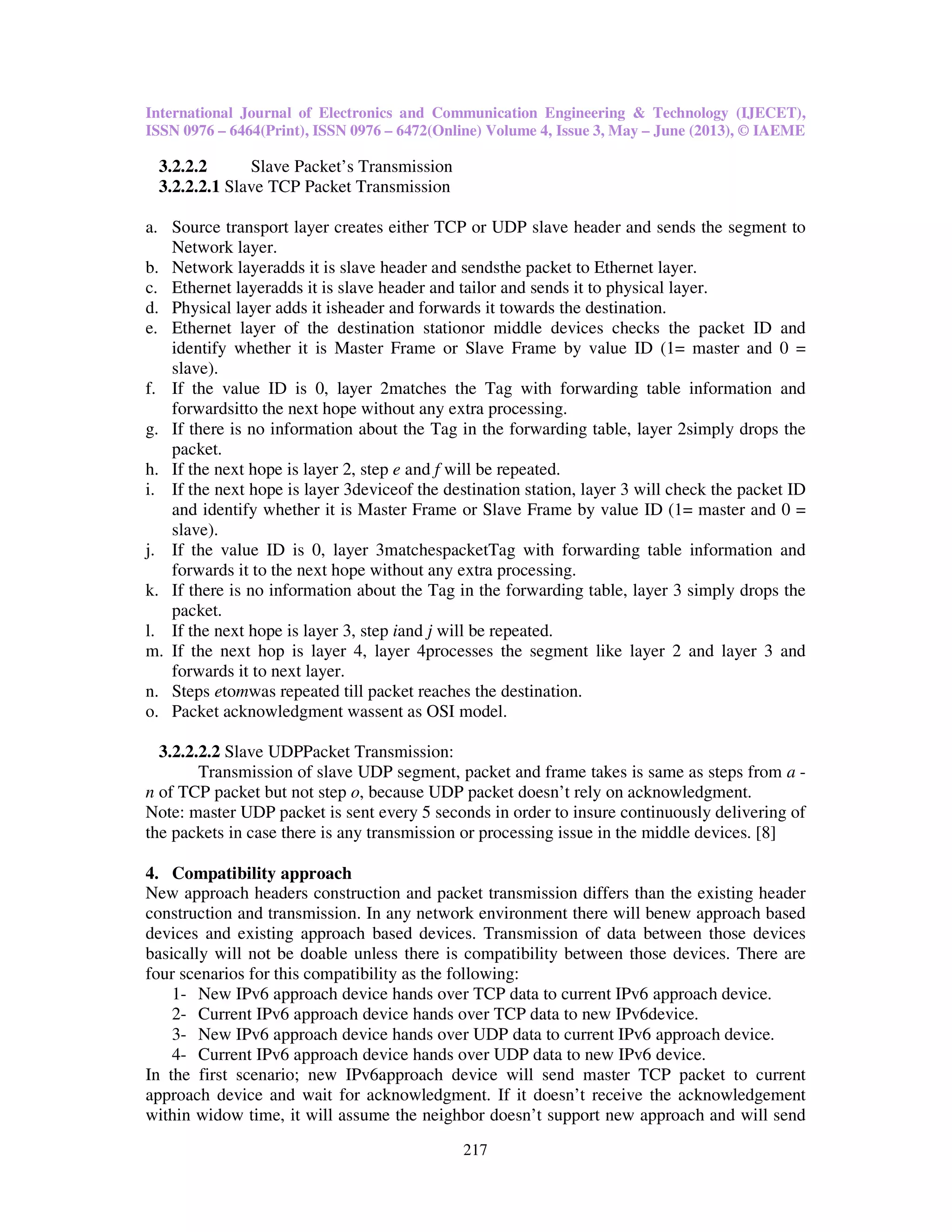 International Journal of Electronics and Communication Engineering & Technology (IJECET),
ISSN 0976 – 6464(Print), ISSN 0976 – 6472(Online) Volume 4, Issue 3, May – June (2013), © IAEME
217
3.2.2.2 Slave Packet’s Transmission
3.2.2.2.1 Slave TCP Packet Transmission
a. Source transport layer creates either TCP or UDP slave header and sends the segment to
Network layer.
b. Network layeradds it is slave header and sendsthe packet to Ethernet layer.
c. Ethernet layeradds it is slave header and tailor and sends it to physical layer.
d. Physical layer adds it isheader and forwards it towards the destination.
e. Ethernet layer of the destination stationor middle devices checks the packet ID and
identify whether it is Master Frame or Slave Frame by value ID (1= master and 0 =
slave).
f. If the value ID is 0, layer 2matches the Tag with forwarding table information and
forwardsitto the next hope without any extra processing.
g. If there is no information about the Tag in the forwarding table, layer 2simply drops the
packet.
h. If the next hope is layer 2, step e and f will be repeated.
i. If the next hope is layer 3deviceof the destination station, layer 3 will check the packet ID
and identify whether it is Master Frame or Slave Frame by value ID (1= master and 0 =
slave).
j. If the value ID is 0, layer 3matchespacketTag with forwarding table information and
forwards it to the next hope without any extra processing.
k. If there is no information about the Tag in the forwarding table, layer 3 simply drops the
packet.
l. If the next hope is layer 3, step iand j will be repeated.
m. If the next hop is layer 4, layer 4processes the segment like layer 2 and layer 3 and
forwards it to next layer.
n. Steps etomwas repeated till packet reaches the destination.
o. Packet acknowledgment wassent as OSI model.
3.2.2.2.2 Slave UDPPacket Transmission:
Transmission of slave UDP segment, packet and frame takes is same as steps from a -
n of TCP packet but not step o, because UDP packet doesn’t rely on acknowledgment.
Note: master UDP packet is sent every 5 seconds in order to insure continuously delivering of
the packets in case there is any transmission or processing issue in the middle devices. [8]
4. Compatibility approach
New approach headers construction and packet transmission differs than the existing header
construction and transmission. In any network environment there will benew approach based
devices and existing approach based devices. Transmission of data between those devices
basically will not be doable unless there is compatibility between those devices. There are
four scenarios for this compatibility as the following:
1- New IPv6 approach device hands over TCP data to current IPv6 approach device.
2- Current IPv6 approach device hands over TCP data to new IPv6device.
3- New IPv6 approach device hands over UDP data to current IPv6 approach device.
4- Current IPv6 approach device hands over UDP data to new IPv6 device.
In the first scenario; new IPv6approach device will send master TCP packet to current
approach device and wait for acknowledgment. If it doesn’t receive the acknowledgement
within widow time, it will assume the neighbor doesn’t support new approach and will send
 