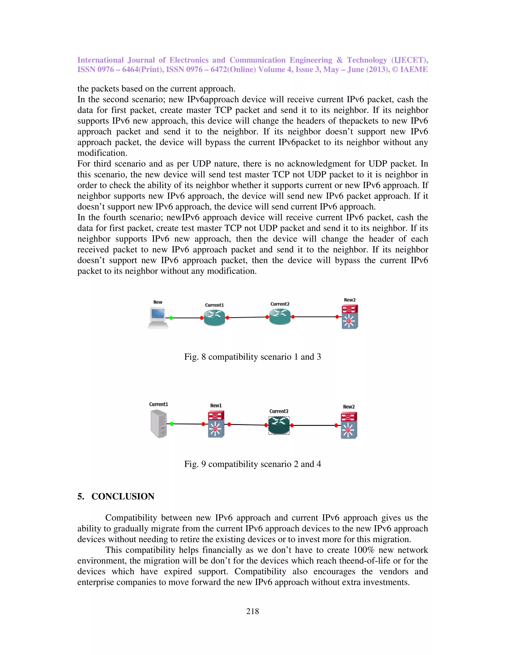 International Journal of Electronics and Communication Engineering & Technology (IJECET),
ISSN 0976 – 6464(Print), ISSN 0976
the packets based on the current approach.
In the second scenario; new IPv6
data for first packet, create master TCP packet and send it to its neighbor. If its neighbor
supports IPv6 new approach, this device will change the header
approach packet and send it to the neighbor. If its neighbor doesn’t support new
approach packet, the device will bypass the current
modification.
For third scenario and as per UDP
this scenario, the new device will send test
order to check the ability of its neighbor whether it sup
neighbor supports new IPv6 approach, the device will send new
doesn’t support new IPv6 approach, the device will send current
In the fourth scenario; newIPv6
data for first packet, create test master TCP
neighbor supports IPv6 new approach,
received packet to new IPv6 appr
doesn’t support new IPv6 approach packet,
packet to its neighbor without any modification.
Fig. 8 compatibility scenario 1 and 3
Fig. 9 compatibility
5. CONCLUSION
Compatibility between new
ability to gradually migrate from the current
devices without needing to retire the existing devices or to invest more for th
This compatibility helps financially as we don’t have to create 100% new network
environment, the migration will be don’t for
devices which have expired support. Compatibility also
enterprise companies to move forward the new
International Journal of Electronics and Communication Engineering & Technology (IJECET),
ISSN 0976 – 6472(Online) Volume 4, Issue 3, May – June (2013), © IAEME
218
based on the current approach.
IPv6approach device will receive current IPv6 packet, cash the
data for first packet, create master TCP packet and send it to its neighbor. If its neighbor
new approach, this device will change the headers of thepackets to new
send it to the neighbor. If its neighbor doesn’t support new
will bypass the current IPv6packet to its neighbor without
For third scenario and as per UDP nature, there is no acknowledgment for UDP packet. In
this scenario, the new device will send test master TCP not UDP packet to it is neighbor in
order to check the ability of its neighbor whether it supports current or new IPv6
approach, the device will send new IPv6 packet approach
approach, the device will send current IPv6 approach.
IPv6 approach device will receive current IPv6 packet, cash the
master TCP not UDP packet and send it to its neighbor. If its
new approach, then the device will change the header of each
approach packet and send it to the neighbor. If its neighbor
approach packet, then the device will bypass the current
packet to its neighbor without any modification.
Fig. 8 compatibility scenario 1 and 3
Fig. 9 compatibility scenario 2 and 4
between new IPv6 approach and current IPv6 approach gives us the
ability to gradually migrate from the current IPv6 approach devices to the new IPv6
devices without needing to retire the existing devices or to invest more for this migration.
This compatibility helps financially as we don’t have to create 100% new network
environment, the migration will be don’t for the devices which reach theend-of-
devices which have expired support. Compatibility also encourages the vendors and
enterprise companies to move forward the new IPv6 approach without extra investments
International Journal of Electronics and Communication Engineering & Technology (IJECET),
June (2013), © IAEME
packet, cash the
data for first packet, create master TCP packet and send it to its neighbor. If its neighbor
thepackets to new IPv6
send it to the neighbor. If its neighbor doesn’t support new IPv6
to its neighbor without any
there is no acknowledgment for UDP packet. In
TCP not UDP packet to it is neighbor in
IPv6 approach. If
approach. If it
packet, cash the
packet and send it to its neighbor. If its
device will change the header of each
and send it to the neighbor. If its neighbor
bypass the current IPv6
approach gives us the
IPv6 approach
migration.
This compatibility helps financially as we don’t have to create 100% new network
-life or for the
the vendors and
investments.
 