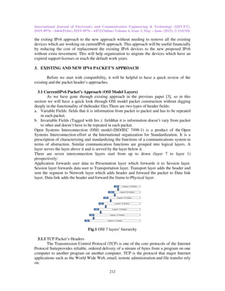 International Journal of Electronics and Communication Engineering & Technology (IJECET),
ISSN 0976 – 6464(Print), ISSN 0976
the exiting IPv6 approach to the new
devices which are working on current
by reducing the cost of replacement the existing
without extra investment. This will help organization to migrate the devices which have an
expired support licenses or reach the default work years.
3. EXISTING AND NEW IPV6 PACKET’S APPROACH
Before we start with compatibility, it
existing and the packet header’s approaches.
3.1 CurrentIPv6 Packet’s Approach (
As we have gone through existing approach in the previous paper
section we will have a quick look
deeply in the functionality of theheader
a. Variable Fields: fields that it is information from
in each packet.
b. Invariable Fields (Tagged with Inv.):
to other and doesn’t have to be repeated in each packet
Open Systems Interconnection (OSI) model
Systems Interconnection effort at the
prescription of characterizing and standardizing the functions of a
terms of abstraction. Similar communication functions are grouped into logical layers. A
layer serves the layer above it and is served by the layer below it.
There are seven interconnection layers start from up to down (layer 7 to layer 1
prospectively:
Application forwards user data to Presentation layer which forwards it to
Session layer forwards data user to Transportation layer.
sent the segment to Network layer which adds header and forward the packet to
layer. Data link adds the header and forward the frame to
Fig.
3.1.1 TCP Packet’s Headers
The Transmission Control Protocol (TCP) is one of the core
Protocol Suiteprovides reliable, ordered
computer to another program on another computer. TCP is the protocol that major Internet
applications such as the World Wide
on.
International Journal of Electronics and Communication Engineering & Technology (IJECET),
ISSN 0976 – 6472(Online) Volume 4, Issue 3, May – June (2013), © IAEME
212
to the new approach without needing to remove all the existing
devices which are working on currentIPv6 approach. This approach will be useful financially
by reducing the cost of replacement the existing IPv6 devices to the new proposed
will help organization to migrate the devices which have an
expired support licenses or reach the default work years.
EXISTING AND NEW IPV6 PACKET’S APPROACH
Before we start with compatibility, it will be helpful to have a quick review of the
existing and the packet header’s approaches.
Packet’s Approach (OSI Model Layers)
As we have gone through existing approach in the previous paper [3
look through OSI model packet construction without digging
deeply in the functionality of theheader files.There are two types of header fields:
it is information from packet to packet and has to be repeated
(Tagged with Inv.): fieldthat it is information doesn’t vary
have to be repeated in each packet.
Open Systems Interconnection (OSI) model (ISO/IEC 7498-1) is a product of the
effort at the International organization for Standardization
prescription of characterizing and standardizing the functions of a communications system
terms of abstraction. Similar communication functions are grouped into logical layers. A
layer serves the layer above it and is served by the layer below it.
There are seven interconnection layers start from up to down (layer 7 to layer 1
forwards user data to Presentation layer which forwards it to Session
Session layer forwards data user to Transportation layer. Transport layer adds the header and
layer which adds header and forward the packet to
link adds the header and forward the frame to Physical layer.
Fig.1 OSI 7 layers’ hierarchy
The Transmission Control Protocol (TCP) is one of the core protocols of the
provides reliable, ordered delivery of a stream of bytes from a program on one
computer to another program on another computer. TCP is the protocol that major Internet
World Wide Web, email, remote administration and file transfer
International Journal of Electronics and Communication Engineering & Technology (IJECET),
June (2013), © IAEME
ach without needing to remove all the existing
This approach will be useful financially
devices to the new proposed IPv6
will help organization to migrate the devices which have an
will be helpful to have a quick review of the
3], so in this
packet construction without digging
of header fields:
to be repeated
it is information doesn’t vary from packet
1) is a product of the Open
rganization for Standardization. It is a
cations system in
terms of abstraction. Similar communication functions are grouped into logical layers. A
There are seven interconnection layers start from up to down (layer 7 to layer 1)
Session layer.
adds the header and
layer which adds header and forward the packet to Data link
of the Internet
delivery of a stream of bytes from a program on one
computer to another program on another computer. TCP is the protocol that major Internet
file transfer rely
 