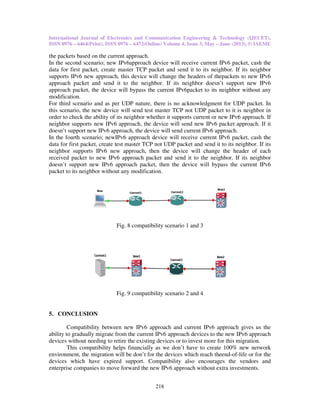 International Journal of Electronics and Communication Engineering & Technology (IJECET),
ISSN 0976 – 6464(Print), ISSN 0976
the packets based on the current approach.
In the second scenario; new IPv6
data for first packet, create master TCP packet and send it to its neighbor. If its neighbor
supports IPv6 new approach, this device will change the header
approach packet and send it to the neighbor. If its neighbor doesn’t support new
approach packet, the device will bypass the current
modification.
For third scenario and as per UDP
this scenario, the new device will send test
order to check the ability of its neighbor whether it sup
neighbor supports new IPv6 approach, the device will send new
doesn’t support new IPv6 approach, the device will send current
In the fourth scenario; newIPv6
data for first packet, create test master TCP
neighbor supports IPv6 new approach,
received packet to new IPv6 appr
doesn’t support new IPv6 approach packet,
packet to its neighbor without any modification.
Fig. 8 compatibility scenario 1 and 3
Fig. 9 compatibility
5. CONCLUSION
Compatibility between new
ability to gradually migrate from the current
devices without needing to retire the existing devices or to invest more for th
This compatibility helps financially as we don’t have to create 100% new network
environment, the migration will be don’t for
devices which have expired support. Compatibility also
enterprise companies to move forward the new
International Journal of Electronics and Communication Engineering & Technology (IJECET),
ISSN 0976 – 6472(Online) Volume 4, Issue 3, May – June (2013), © IAEME
218
based on the current approach.
IPv6approach device will receive current IPv6 packet, cash the
data for first packet, create master TCP packet and send it to its neighbor. If its neighbor
new approach, this device will change the headers of thepackets to new
send it to the neighbor. If its neighbor doesn’t support new
will bypass the current IPv6packet to its neighbor without
For third scenario and as per UDP nature, there is no acknowledgment for UDP packet. In
this scenario, the new device will send test master TCP not UDP packet to it is neighbor in
order to check the ability of its neighbor whether it supports current or new IPv6
approach, the device will send new IPv6 packet approach
approach, the device will send current IPv6 approach.
IPv6 approach device will receive current IPv6 packet, cash the
master TCP not UDP packet and send it to its neighbor. If its
new approach, then the device will change the header of each
approach packet and send it to the neighbor. If its neighbor
approach packet, then the device will bypass the current
packet to its neighbor without any modification.
Fig. 8 compatibility scenario 1 and 3
Fig. 9 compatibility scenario 2 and 4
between new IPv6 approach and current IPv6 approach gives us the
ability to gradually migrate from the current IPv6 approach devices to the new IPv6
devices without needing to retire the existing devices or to invest more for this migration.
This compatibility helps financially as we don’t have to create 100% new network
environment, the migration will be don’t for the devices which reach theend-of-
devices which have expired support. Compatibility also encourages the vendors and
enterprise companies to move forward the new IPv6 approach without extra investments
International Journal of Electronics and Communication Engineering & Technology (IJECET),
June (2013), © IAEME
packet, cash the
data for first packet, create master TCP packet and send it to its neighbor. If its neighbor
thepackets to new IPv6
send it to the neighbor. If its neighbor doesn’t support new IPv6
to its neighbor without any
there is no acknowledgment for UDP packet. In
TCP not UDP packet to it is neighbor in
IPv6 approach. If
approach. If it
packet, cash the
packet and send it to its neighbor. If its
device will change the header of each
and send it to the neighbor. If its neighbor
bypass the current IPv6
approach gives us the
IPv6 approach
migration.
This compatibility helps financially as we don’t have to create 100% new network
-life or for the
the vendors and
investments.
 