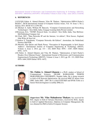 International Journal of Electronics and Communication Engineering & Technology (IJECET),
ISSN 0976 – 6464(Print), ISSN 0976
6. REFERENCES
[1][2][3][8] Fahim A. Ahmed Ghanem, Vilas M. Thakare
Headers”, IJCSI International Journal of Computer Science Issues, Vol. 10. Issue 1, No 2,
January 2013, IJCSI-10-1-2-294-
[4] Michael A. Gallo, William M. Hancock, “Computer Communications and Networking
Technologies”, New Delhi, India, Cengage Learning India Private Limited
[5]Forouzan, B.A. “TCP/IP: Protocol Suite, 1st edition”, New Delhi, India, Tata McGraw
Hill Publishing Company Ltd.
[6] Clark, M.P., “Data Networks IP and the Internet, 1st edition”, West Sussex, England,
John Wiley & Sons Ltd.
[7]Andrew S. Tanenbaum, “Computer Networks 4th Edition”
Prentice Hall PTR.
[9] Mustafa Alaa Qasim and Dipak Pawar
Address”, International Journal of Computer Engineering & Technology (IJCET),
Volume 4, Issue 2, 2013, pp.
0976 – 6375.
[10] Fahim A. Ahmed Ghanem and Vilas M. Thakare, “Optimization of Ipv6 Packet’s
Headers Over Ethernet Frame”, International Journal of Electronics and Communication
Engineering & Technology (IJECET), Volume 4, Issue 1, 2013, pp. 99
0976- 6464, ISSN Online: 0976
AUTHORS
Mr. Fahim A. Ahmed Ghanem
Computational Sciences,
MARATHWADA UNIVERSITY, Nanded,
in field of IP Network Optimization. He received MSC
SMU, India 2005
Senior Network
(Supervisor)
M.E. degree in field of
in field of Applied Electronics, Diploma in Computer Management
was obtained his PhD in field of Computer Science.
International Journal of Electronics and Communication Engineering & Technology (IJECET),
ISSN 0976 – 6472(Online) Volume 4, Issue 3, May – June (2013), © IAEME
219
Fahim A. Ahmed Ghanem, Vilas M. Thakare, “Optimization OfIPv6
IJCSI International Journal of Computer Science Issues, Vol. 10. Issue 1, No 2,
-302.
Michael A. Gallo, William M. Hancock, “Computer Communications and Networking
Technologies”, New Delhi, India, Cengage Learning India Private Limited.
Forouzan, B.A. “TCP/IP: Protocol Suite, 1st edition”, New Delhi, India, Tata McGraw
ompany Ltd.
Clark, M.P., “Data Networks IP and the Internet, 1st edition”, West Sussex, England,
Computer Networks 4th Edition”, Amsterdam, the Netherland,
Dipak Pawar, “Encryption & Steganography in Ipv6 Sou
ournal of Computer Engineering & Technology (IJCET),
, pp. 315 - 324, ISSN Print: 0976 – 6367, ISSN Online:
Fahim A. Ahmed Ghanem and Vilas M. Thakare, “Optimization of Ipv6 Packet’s
Headers Over Ethernet Frame”, International Journal of Electronics and Communication
Technology (IJECET), Volume 4, Issue 1, 2013, pp. 99 - 111, ISSN Print:
ISSN Online: 0976 –6472.
Mr. Fahim A. Ahmed Ghanem is a Ph.D. student at
Computational Sciences, SWAMI RAMANAND TEERTH
MARATHWADA UNIVERSITY, Nanded, India. He is doing research
in field of IP Network Optimization. He received MSC-IT degree from
SMU, India 2005 – 2007. He is a dual CCIE R&S and SP.He
Network Engineer in mobily SPK.S.A.
(Supervisor) Mr. Vilas Mahadeorao Thakare, has received his
degree in field of Advance Electronics, received his
Applied Electronics, Diploma in Computer Management
was obtained his PhD in field of Computer Science.
International Journal of Electronics and Communication Engineering & Technology (IJECET),
June (2013), © IAEME
IPv6 Packet’s
IJCSI International Journal of Computer Science Issues, Vol. 10. Issue 1, No 2,
Michael A. Gallo, William M. Hancock, “Computer Communications and Networking
Forouzan, B.A. “TCP/IP: Protocol Suite, 1st edition”, New Delhi, India, Tata McGraw-
Clark, M.P., “Data Networks IP and the Internet, 1st edition”, West Sussex, England,
, Amsterdam, the Netherland,
n Ipv6 Source
ournal of Computer Engineering & Technology (IJCET),
6367, ISSN Online:
Fahim A. Ahmed Ghanem and Vilas M. Thakare, “Optimization of Ipv6 Packet’s
Headers Over Ethernet Frame”, International Journal of Electronics and Communication
111, ISSN Print:
is a Ph.D. student at School of
SWAMI RAMANAND TEERTH
India. He is doing research
IT degree from
He works as a
, has received his
, received his M.Sc. degree
Applied Electronics, Diploma in Computer Management. He
 