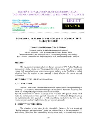 International Journal of Electronics and Communication Engineering & Technology (IJECET),
ISSN 0976 – 6464(Print), ISSN 0976 – 6472(Online) Volume 4, Issue 3, May – June (2013), © IAEME
211
COMPATIBILITY BETWEEN THE NEW AND THE CURRENT IPV6
PACKET HEADERS
Fahim A. Ahmed Ghanem1
, Vilas M. Thakare2
1
Research Student, School of Computational Sciences,
Swami Ramanand Teerth Marathwada University, Nanded, India.
2
Professor and Head of Computer Science, Faculty of Engineering &Technology
Post Graduate Department of Computer Science, SGB, Amravati University, Amravati.
ABSTRACT
This paper aims to compatible between the new approach of IPv6 Packets’ header and
transmission with the existing one. This compatibility will give us the ability to combine and
execute both approaches in one network environment and give us the flexibility to gradual
migration from the existing to new approach without affecting the current network
environment.
KEYWORDS: TCP/IP, UDP, IPv6, Ethernet Frame.
1. INTRODUCTION
The new “IPv6 Packet’s header and transmission”approach which was proposed by us
previously [1] has reduced the headers of the packet and reduced the header processing time
which was worthy to be implemented in network environment.
Network environment has billions of devices work on current IPv6 packet scheme which
makes the implementationof new approach practically not possible at all. The practical way
for implementing the new approach is to find compatibility way between the new and the
existing approach and start implementing the new approach gradually.
2. OBJECTIVE OF THIS STUDY
The objective of this paper is the compatibility between the new approachof
“IPv6Packetheaders and transmission” which was proposed by us in the previous paper [2]
with existing OSImodule. This compatibility willgive us the ability to gradually migratefrom
INTERNATIONAL JOURNAL OF ELECTRONICS AND
COMMUNICATION ENGINEERING & TECHNOLOGY (IJECET)
ISSN 0976 – 6464(Print)
ISSN 0976 – 6472(Online)
Volume 4, Issue 3, May – June, 2013, pp. 211-219
© IAEME: www.iaeme.com/ijecet.asp
Journal Impact Factor (2013): 5.8896 (Calculated by GISI)
www.jifactor.com
IJECET
© I A E M E
 