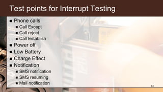 Test points for Interrupt Testing
 Phone calls
 Call Except
 Call reject
 Call Establish
 Power off
 Low Battery
 Charge Effect
 Notification
 SMS notification
 SMS resuming
 Mail notification 13
 