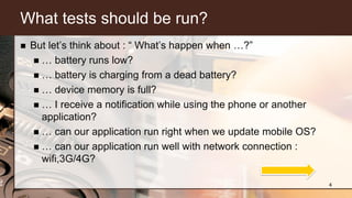 What tests should be run?
 But let’s think about : “ What’s happen when …?”
 … battery runs low?
 … battery is charging from a dead battery?
 … device memory is full?
 … I receive a notification while using the phone or another
application?
 … can our application run right when we update mobile OS?
 … can our application run well with network connection :
wifi,3G/4G?
4
 