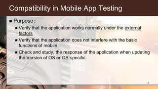 Compatibility in Mobile App Testing
 Purpose :
 Verify that the application works normally under the external
factors
 Verify that the application does not interfere with the basic
functions of mobile
 Check and study, the response of the application when updating
the Version of OS or OS-specific.
7
 