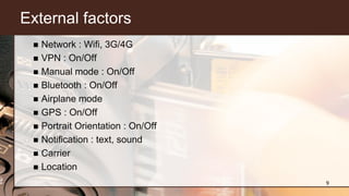 External factors
 Network : Wifi, 3G/4G
 VPN : On/Off
 Manual mode : On/Off
 Bluetooth : On/Off
 Airplane mode
 GPS : On/Off
 Portrait Orientation : On/Off
 Notification : text, sound
 Carrier
 Location
9
 