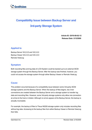 Compatibility Issue between Backup Server and

                          3rd-party Storage System


                                                                     Article ID: GV10-09-02-12
                                                                      Release Date: 2/12/2009




Applied to
Backup Server V8.2.0.0 and V8.3.0.0
Backup Viewer V8.2.0.0 and V8.3.0.0
Remote ViewLog



Symptom
Both recording files and log data of a GV-System could be backed up to an external iSCSI
storage system through the Backup Server. After the backup was finished, however, you
could not access the storage system through either Backup Viewer or Remote ViewLog.




Cause
This problem occurred because of a compatibility issue between some 3rd-party iSCSI
storage systems and the Backup Server. When the backup of files begins, two inner
connections are created between the Backup Server and a storage system to transfer log
data and recording files. However, some 3rd-party storage systems only allow one connection
at a time to the host or initiator. Although no errors appear at the Backup Server, the backup is
actually incomplete.


For example, the backup of files to Theus N5200 storage system only includes recording files
without log data. Accessing to the backup files from either Backup Viewer or Remote ViewLog
then fails.



GeoVision Inc.                               1                          Revision Date: 2/16/2009
 