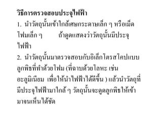วิธีการตรวจสอบประจุไฟฟา      ้
1. นําวัตถุน: นเข้าใกล้เศษกระดาษเล็ก ๆ หรื อเม็ด
                ั
โฟมเล็ก ๆ           ถ้าดูดแสดงว่าวัตถุน: นมีประจุ
                                         ั
ไฟฟ้ า
2. นําวัตถุน: นมาตรวจสอบกับอิเล็กโตรสโคปแบบ
              ั
ลูกพิธที,ทาด้วยโฟม (ที,ฉาบด้วยโลหะ เช่น
          ํ
อะลูมิเนียม เพื,อให้นาไฟฟ้ าได้ดีข: ึน ) แล้วนําวัตถุที,
                        ํ
มีประจุไฟฟ้ ามาใกล้ ๆ วัตถุน: นจะดูดลูกพิธให้เข้า
                               ั
มาจนเห็นได้ชด     ั
 
