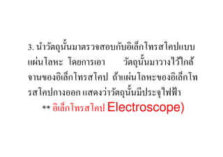 3. นําวัตถุน: นมาตรวจสอบกับอิเล็กโทรสโคปแบบ
              ั
แผ่นโลหะ โดยการเอา วัตถุน: นมาวางไว้ใกล้
                                 ั
จานของอิเล็กโทรสโคป ถ้าแผ่นโลหะของอิเล็กโท
รสโคปกางออก แสดงว่าวัตถุน: นมีประจุไฟฟ้ า
                            ั
    ** อิเล็กโทรสโคป Electroscope)
 