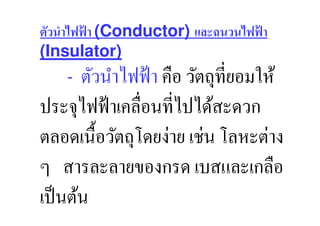 ตัวนําไฟฟ้ า (Conductor) และฉนวนไฟฟ้ า
(Insulator)
       ตัวนําไฟฟ้ า คือ วัตถุที,ยอมให้
ประจุไฟฟ้ าเคลื,อนที,ไปได้สะดวก
ตลอดเนื:อวัตถุโดยง่าย เช่น โลหะต่าง
ๆ สารละลายของกรด เบสและเกลือ
เป็ นต้น
 