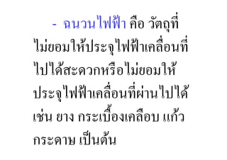 ฉนวนไฟฟ้ า คือ วัตถุที,
ไม่ยอมให้ประจุไฟฟ้ าเคลื,อนที,
ไปได้สะดวกหรื อไม่ยอมให้
                      ่
ประจุไฟฟ้ าเคลื,อนที,ผานไปได้
เช่น ยาง กระเบื:องเคลือบ แก้ว
กระดาษ เป็ นต้น
 