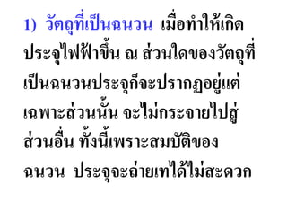 1) วัตถุทเป็ นฉนวน เมือทําให้ เกิด
          ี
ประจุไฟฟาขึน ณ ส่ วนใดของวัตถุที
            ้ &
เป็ นฉนวนประจุกจะปรากฏอยู่แต่
                     ็
เฉพาะส่ วนนั&น จะไม่ กระจายไปสู่
ส่ วนอืน ทั&งนีเ& พราะสมบัตของ
                           ิ
ฉนวน ประจุจะถ่ ายเทได้ ไม่ สะดวก
 