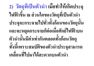 2) วัตถุทเป็ นตัวนํา เมือทําให้ เกิดประจุ
         ี
ไฟฟาขึน ณ ส่ วนใดของวัตถุทเป็ นตัวนํา
     ้ &                        ี
ประจุจะกระจายไปทัวทั&งก้ อนของวัตถุน&ัน
และจะหยุดกระจายก็ต่อเมือศักย์ ไฟฟาบน   ้
ตัวนํานั&นมีค่าเท่ ากันตลอดทั&งก้ อนวัตถุ
ทั&งนีเ& พราะสมบัตของตัวนําประจุสามารถ
                    ิ
เคลือนทีไปมาได้ สะดวกบนตัวนํา
 