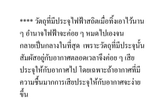**** วัตถุที,มีประจุไฟฟ้ าสถิตเมื,อทิ:งเอาไว้นาน
ๆ อํานาจไฟฟ้ าจะค่อย ๆ หมดไปเองจน
กลายเป็ นกลางในที,สุด เพราะวัตถุที,มีประจุน: น ั
         ่ ั
สัมผัสอยูกบอากาศตลอดเวลาจึงค่อย ๆ เสี ย
           ั
ประจุให้กบอากาศไป โดยเฉพาะถ้าอากาศที,มี
                               ั
ความชื:นมากการเสี ยประจุให้กบอากาศจะง่าย
ขึ:น
 