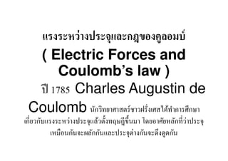แรงระหว่ างประจุและกฎของคูลอมบ์
  ( Electric Forces and
       Coulomb’s law )
  ปี 1785 Charles Augustin de
 Coulomb นักวิทยาศาสตร์ชาวฝรั,งเศสได้ทาํ การศึกษา
เกี,ยวกับแรงระหว่างประจุแล้วตั:งทฤษฎีข: ึนมา โดยอาศัยหลักที,วาประจุ
                                                             ่
           เหมือนกันจะผลักกันและประจุต่างกันจะดึงดูดกัน
 