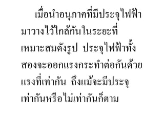เมื,อนําอนุภาคที,มีประจุไฟฟ้ า
                ั
มาวางไว้ใกล้กนในระยะที,
เหมาะสมดังรู ป ประจุไฟฟ้ าทั:ง
สองจะออกแรงกระทําต่อกันด้วย
แรงที,เท่ากัน ถึงแม้จะมีประจุ
เท่ากันหรื อไม่เท่ากันก็ตาม
 