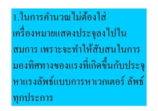 1.ในการคํานวณไม่ตองใส่
                  ้
เครื, องหมายแสดงประจุลงไปใน
สมการ เพราะจะทําให้สบสนในการ
                     ั
มองทิศทางของแรงที,เกิดขึ:นกับประจุ
หาแรงลัพธ์แบบการหาเวกเตอร์ ลัพธ์
ทุกประการ
 