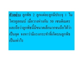 ตัวอย่ าง ลูกพิธ 2 ลูกแต่ละลูกมีประจุ 1 ไม
โครคูลอมบ์ เมื,อวางห่างกัน 50 เซนติเมตร
และถือว่าลูกพิธนี:มีขนาดเล็กมากจนถือได้วา ่
เป็ นจุด จงหาว่ามีแรงกระทําที,เกิดบนลูกพิธ
เป็ นเท่าไร
 