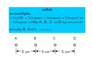 แบบฝึ กหัด
จงหาคําตอบให้ ถูกต้ อง
1) ประจุไฟฟ้ า +2 ไมโครคูลอมบ์ , 3 ไมโครคูลอมบ์, +4 ไมโครคูลอมบ์ และ
 1 ไมโครคูลอมบ์ วางไว้ที,จุด A , B , C และ D ดังรู ป จงหาแรงกระทํา

ต่อประจุที,จุด B เป็ นเท่าไร   ( 18.9 N ไปทาง C )
 