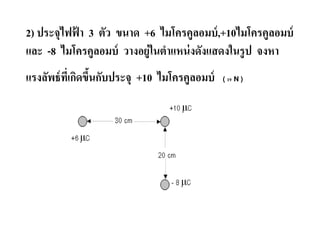 2) ประจุไฟฟ้ า 3 ตัว ขนาด +6 ไมโครคูลอมบ์ ,+10ไมโครคูลอมบ์
และ 8 ไมโครคูลอมบ์ วางอยู่ในตําแหน่ งดังแสดงในรู ป จงหา
แรงลัพธ์ ทเกิดขึนกับประจุ +10 ไมโครคูลอมบ์
          ี &                                ( 19 N )
 