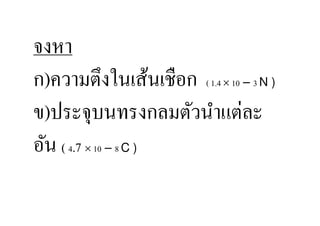 จงหา
ก)ความตึงในเส้นเชือก ( 1.4 × 10 – 3 N )
ข)ประจุบนทรงกลมตัวนําแต่ละ
อัน ( 4.7 × 10 – 8 C )
 