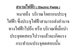 สนามไฟฟา ( Electric Fields )
                  ้
      หมายถึง บริ เวณโดยรอบประจุ
ไฟฟ้ า ซึ, งประจุไฟฟ้ าสามารถส่ งอํานาจ
 ทางไฟฟ้ าไปถึง หรื อ บริ เวณที,เมื,อนํา
  ประจุทดสอบไปวางแล้วจะเกิดแรง
      กระทําบนประจุทดสอบนั:น
 