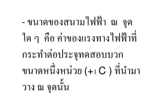 ขนาดของสนามไฟฟ้ า ณ จุด
ใด ๆ คือ ค่าของแรงทางไฟฟ้ าที,
กระทําต่อประจุทดสอบบวก
ขนาดหนึ,งหน่วย (+1 C ) ที,นามา
                           ํ
วาง ณ จุดนั:น
 