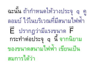 ฉะนัน ถ้ากําหนดให้วางประจุ q คู
ลอมบ์ ไว้ในบริเวณทีมสนามไฟฟ้า
                   . ี
 v                      v
 E ปรากฎว่ามีแรงขนาด F
 กระทําต่อประจุ q นี จากนิยาม
ของขนาดสนามไฟฟ้า เขียนเป็ น
สมการได้วา่
 