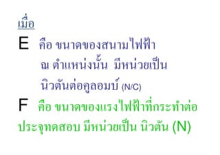 เมื,อ
E คือ ขนาดของสนามไฟฟ้ า
      ณ ตําแหน่งนั:น มีหน่วยเป็ น
      นิวตันต่อคูลอมบ์ (N/C)
F คือ ขนาดของแรงไฟฟ้ าที,กระทําต่อ
ประจุทดสอบ มีหน่วยเป็ น นิวตัน (N)
 