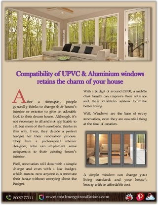 8009777111 www.totalenergyinstallations.com
Compatibility of UPVC & Aluminium windows
retains the charm of your house
fter a timespan, people
generally thinks to change their house’s
interior or exterior to give an adorable
look to their dream house. Although, it’s
not necessary to all and not applicable to
all, but most of the houselords, thinks in
this way. Even, they decide a perfect
budget for their renovation process.
They hire a professional interior
designer, who can implement some
uniqueness to their existing house’s
interior.
Well, renovation will done with a simple
change and even with a low budget,
which means now anyone can renovate
their house without worrying about the
budget.
With a budget of around £5000, a middle
class family can improve their entrance
and their vantilatin system to make
better living.
Well, Windows are the base of every
renovation, even they are essential thing
at the time of creation.
A simple window can change your
living standards and your house’s
beauty with an affordable cost.
A
 