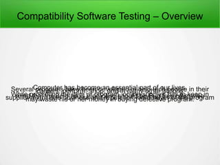 Compatibility Software Testing – Overview
Computer has become an essential part of our lives.Several programs have been developed to help tech people in theircareers, perform, shop, and in many other actionsWhile promoting the item or program, online supplier has to keep inmind that the item he is promoting should be Bug free otherwisesupplier might lose business and reputation while buyer of the programmay waste his or her money in buying defective program.
 