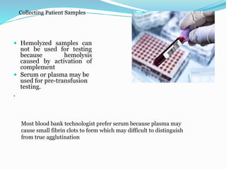 Collecting Patient Samples
 Hemolyzed samples can
not be used for testing
because hemolysis
caused by activation of
complement
 Serum or plasma may be
used for pre-transfusion
testing.
.
Most blood bank technologist prefer serum because plasma may
cause small fibrin clots to form which may difficult to distinguish
from true agglutination
 
