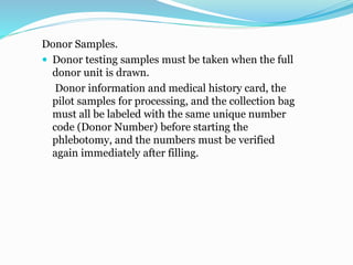 Donor Samples.
 Donor testing samples must be taken when the full
donor unit is drawn.
Donor information and medical history card, the
pilot samples for processing, and the collection bag
must all be labeled with the same unique number
code (Donor Number) before starting the
phlebotomy, and the numbers must be verified
again immediately after filling.
 
