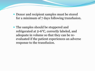  Donor and recipient samples must be stored
for a minimum of 7 days following transfusion.
 The samples should be stoppered and
refrigerated at 2-6°C, correctly labeled, and
adequate in volume so that they can be re-
evaluated if the patient experiences an adverse
response to the transfusion.
 
