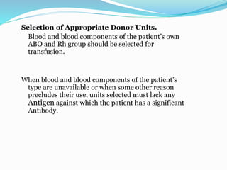 Selection of Appropriate Donor Units.
Blood and blood components of the patient’s own
ABO and Rh group should be selected for
transfusion.
When blood and blood components of the patient’s
type are unavailable or when some other reason
precludes their use, units selected must lack any
Antigen against which the patient has a significant
Antibody.
 