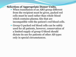 Selection of Appropriate Donor Units.
 When transfusion of an ABO group different
from the recipient must be given, packed red
cells must be used rather than whole blood
which contains plasma Abs that are
incompatible with the patient’s red blood cells.
 Group O packed red blood cells can be safely
used for all patients, however, conservation of
a limited supply of group O blood should
dictate its use for patients of other AB types
only in special circumstances.
 
