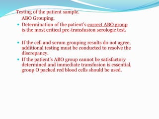 Testing of the patient sample.
ABO Grouping.
 Determination of the patient’s correct ABO group
is the most critical pre-transfusion serologic test.
 If the cell and serum grouping results do not agree,
additional testing must be conducted to resolve the
discrepancy.
 If the patient’s ABO group cannot be satisfactory
determined and immediate transfusion is essential,
group O packed red blood cells should be used.
 